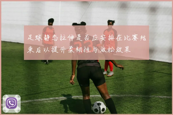 足球静态拉伸是否应安排在比赛结束后以提升柔韧性与放松效果