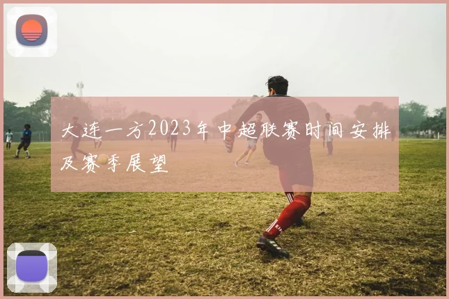 大连一方2023年中超联赛时间安排及赛季展望
