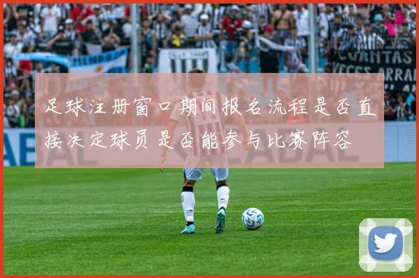 足球注册窗口期间报名流程是否直接决定球员是否能参与比赛阵容